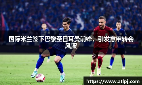 国际米兰签下巴黎圣日耳曼前锋，引发意甲转会风波