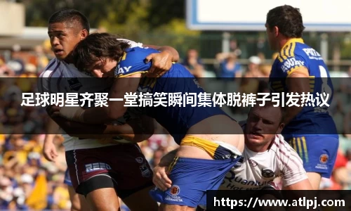 足球明星齐聚一堂搞笑瞬间集体脱裤子引发热议